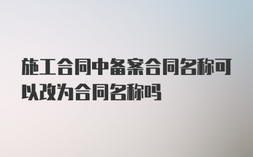 施工合同中备案合同名称可以改为合同名称吗