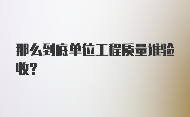 那么到底单位工程质量谁验收？