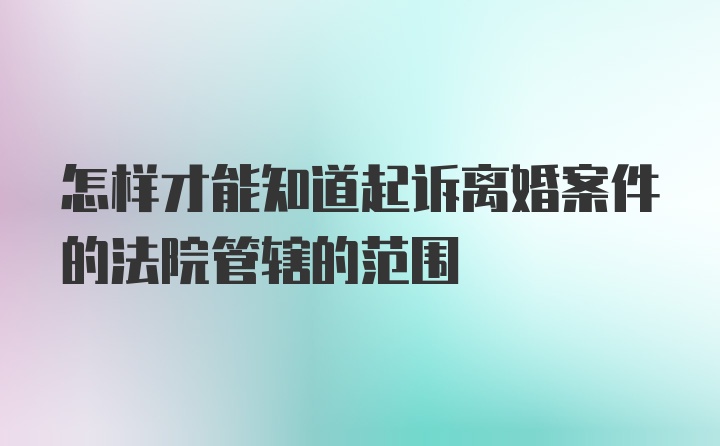 怎样才能知道起诉离婚案件的法院管辖的范围