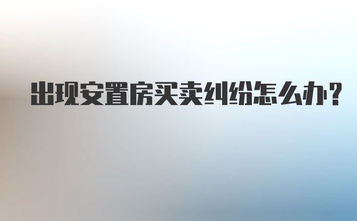 出现安置房买卖纠纷怎么办？