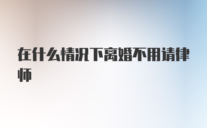 在什么情况下离婚不用请律师