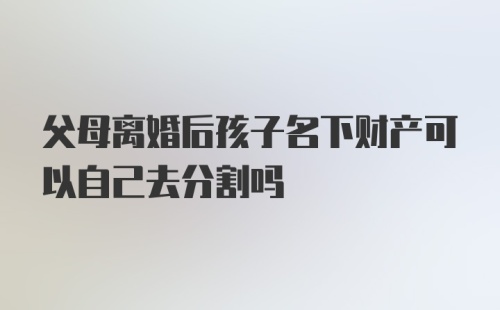 父母离婚后孩子名下财产可以自己去分割吗