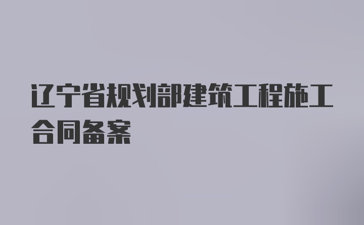 辽宁省规划部建筑工程施工合同备案