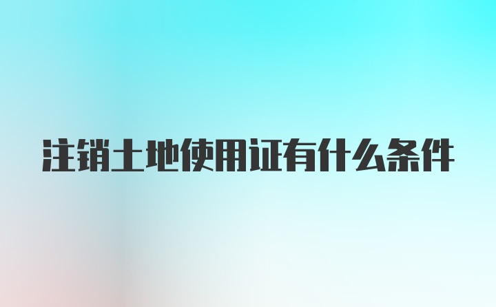 注销土地使用证有什么条件