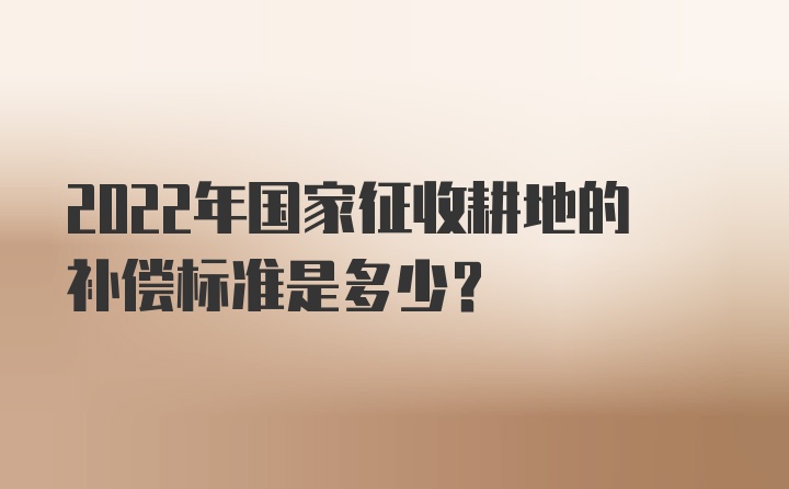 2022年国家征收耕地的补偿标准是多少？