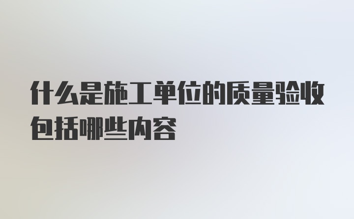 什么是施工单位的质量验收包括哪些内容