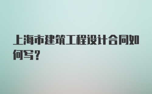 上海市建筑工程设计合同如何写？