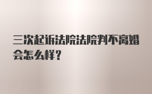 三次起诉法院法院判不离婚会怎么样？