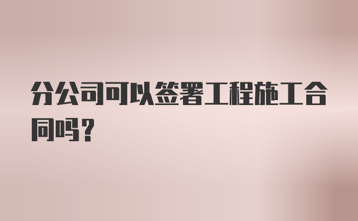 分公司可以签署工程施工合同吗？