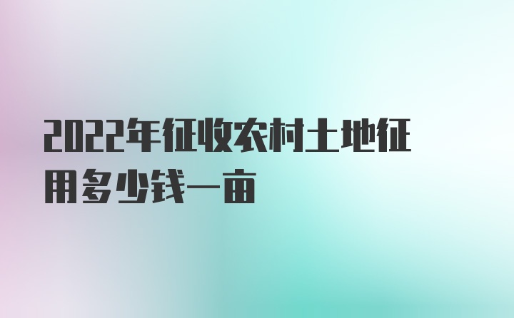 2022年征收农村土地征用多少钱一亩