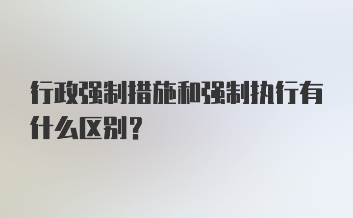 行政强制措施和强制执行有什么区别？