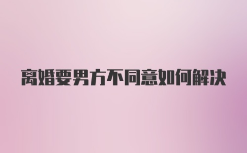 离婚要男方不同意如何解决