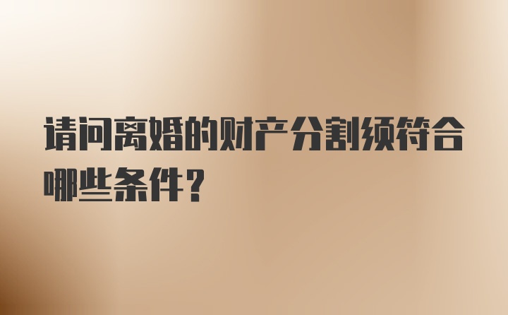 请问离婚的财产分割须符合哪些条件？