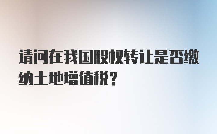 请问在我国股权转让是否缴纳土地增值税？