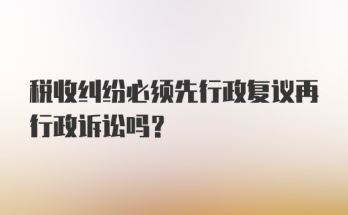 税收纠纷必须先行政复议再行政诉讼吗？