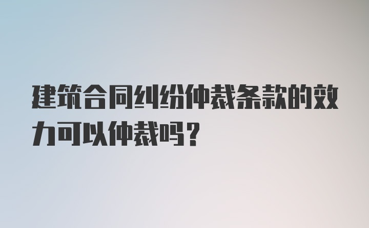 建筑合同纠纷仲裁条款的效力可以仲裁吗？