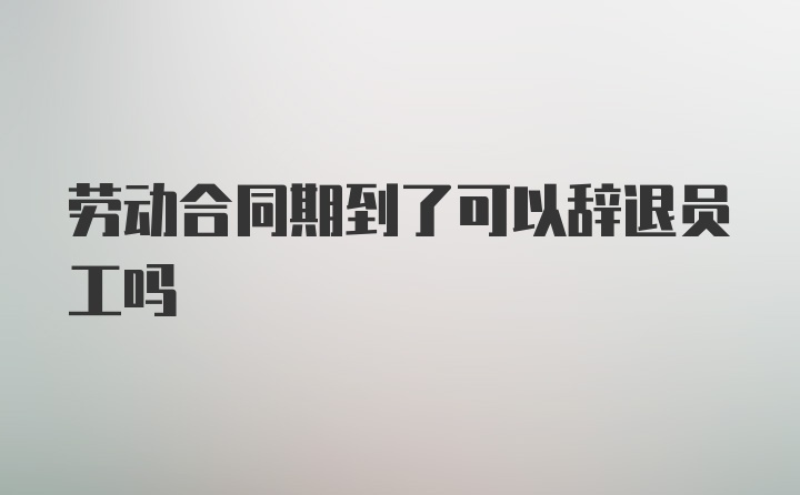 劳动合同期到了可以辞退员工吗