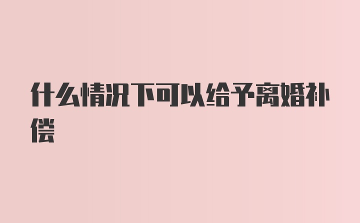 什么情况下可以给予离婚补偿