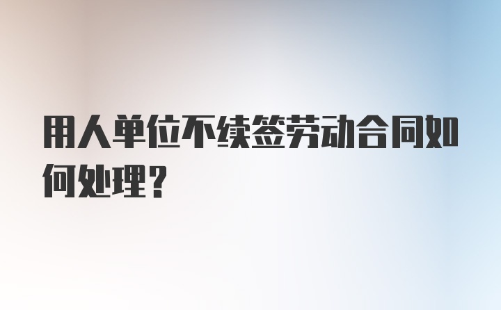 用人单位不续签劳动合同如何处理？