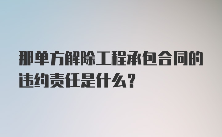 那单方解除工程承包合同的违约责任是什么?