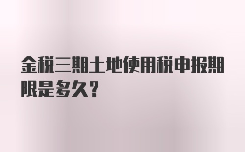 金税三期土地使用税申报期限是多久？