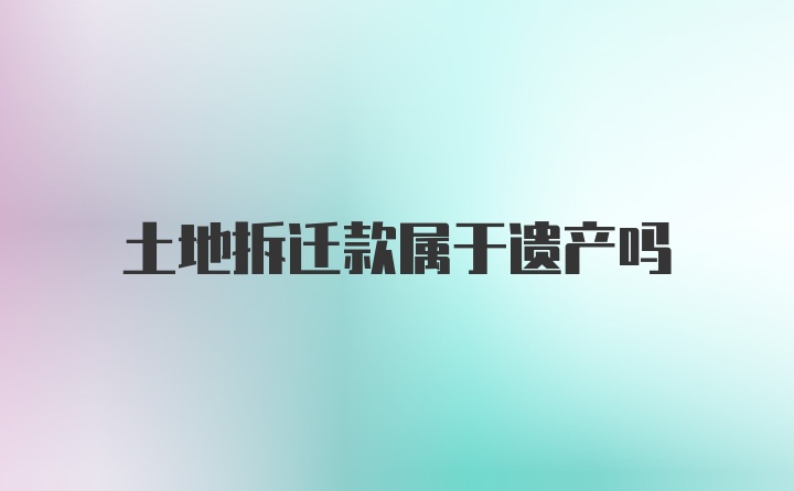 土地拆迁款属于遗产吗