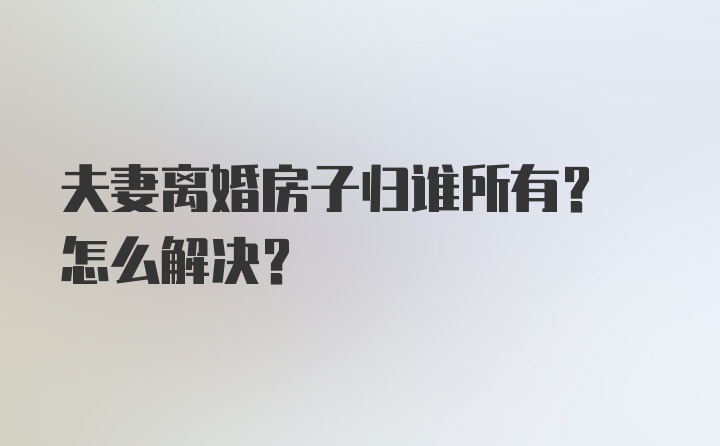 夫妻离婚房子归谁所有? 怎么解决？