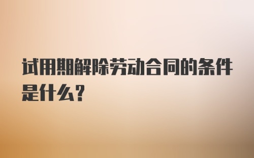 试用期解除劳动合同的条件是什么?