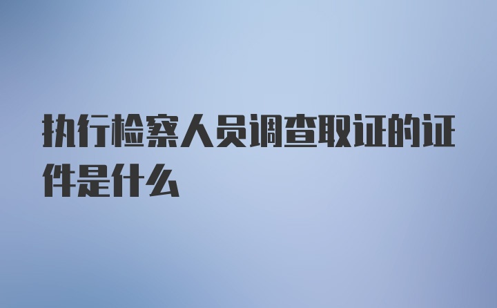 执行检察人员调查取证的证件是什么