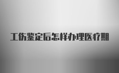 工伤鉴定后怎样办理医疗期