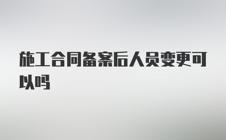 施工合同备案后人员变更可以吗