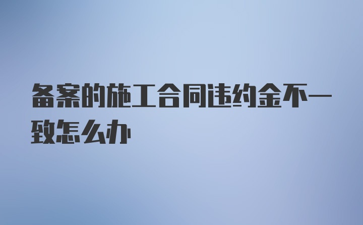 备案的施工合同违约金不一致怎么办