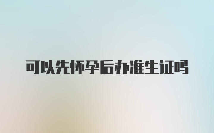 可以先怀孕后办准生证吗