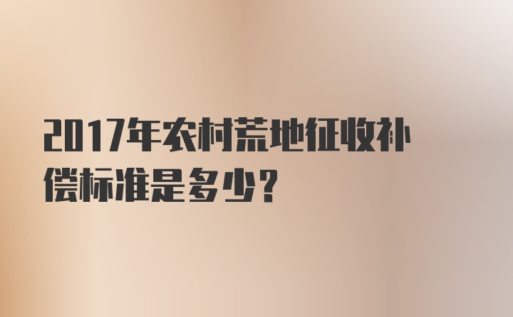 2017年农村荒地征收补偿标准是多少？