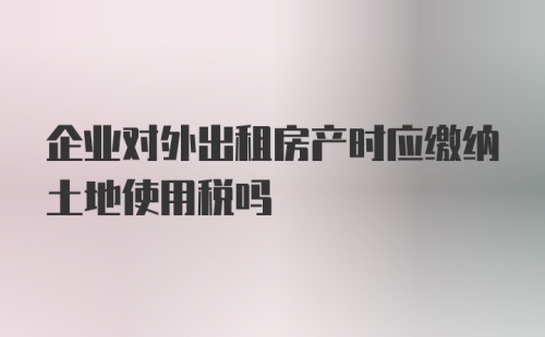 企业对外出租房产时应缴纳土地使用税吗