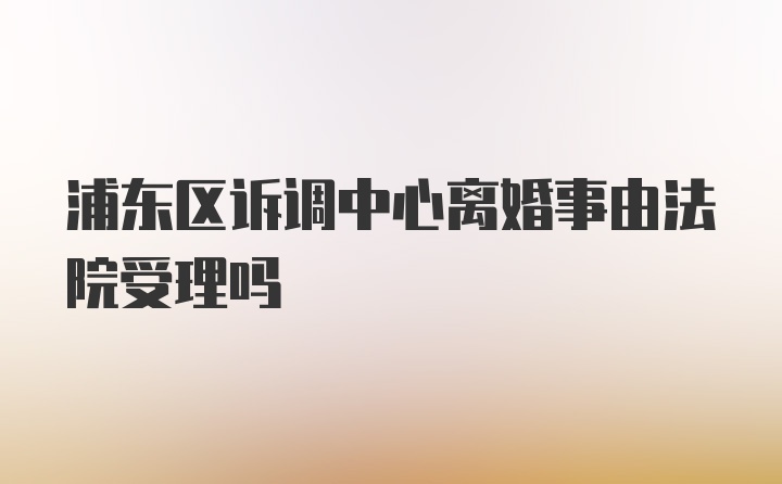 浦东区诉调中心离婚事由法院受理吗