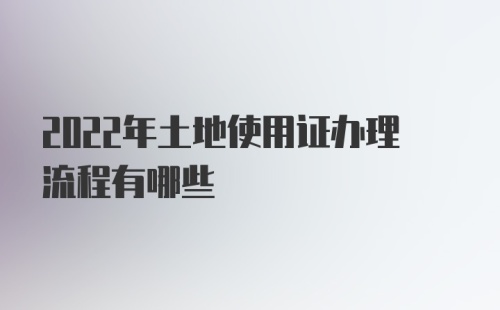 2022年土地使用证办理流程有哪些