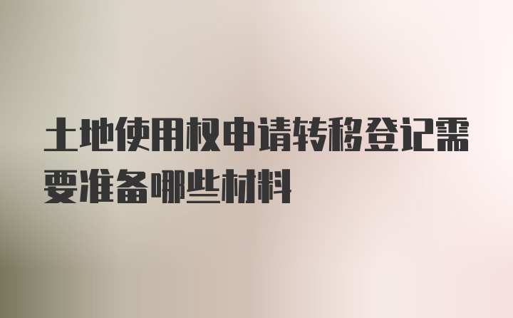 土地使用权申请转移登记需要准备哪些材料