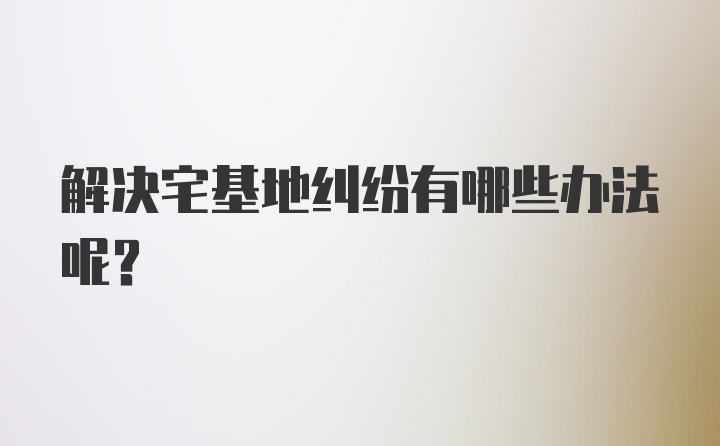 解决宅基地纠纷有哪些办法呢？