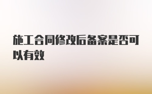 施工合同修改后备案是否可以有效