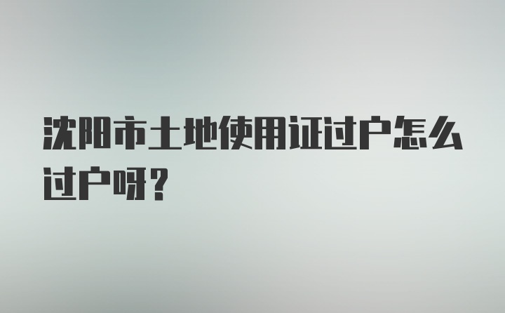 沈阳市土地使用证过户怎么过户呀？