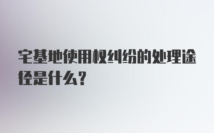 宅基地使用权纠纷的处理途径是什么?