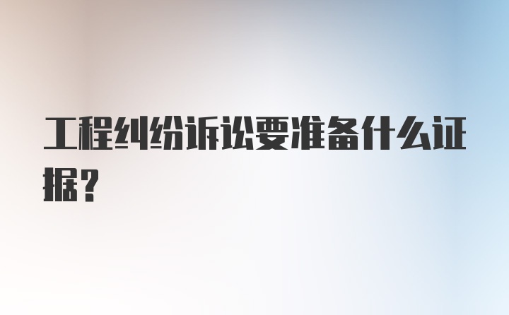 工程纠纷诉讼要准备什么证据？