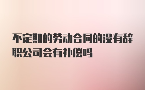 不定期的劳动合同的没有辞职公司会有补偿吗