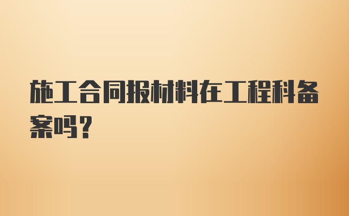 施工合同报材料在工程科备案吗?