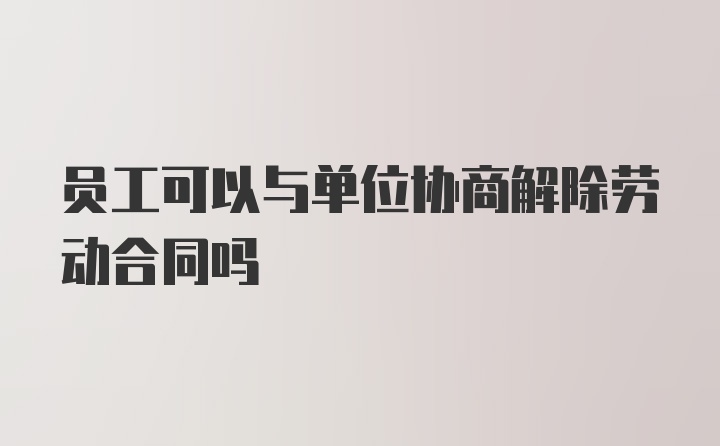 员工可以与单位协商解除劳动合同吗