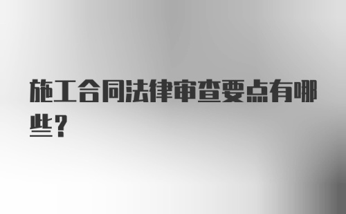 施工合同法律审查要点有哪些？