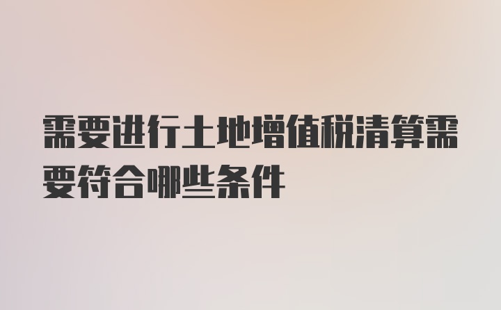 需要进行土地增值税清算需要符合哪些条件