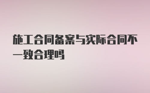 施工合同备案与实际合同不一致合理吗