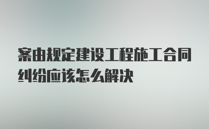 案由规定建设工程施工合同纠纷应该怎么解决